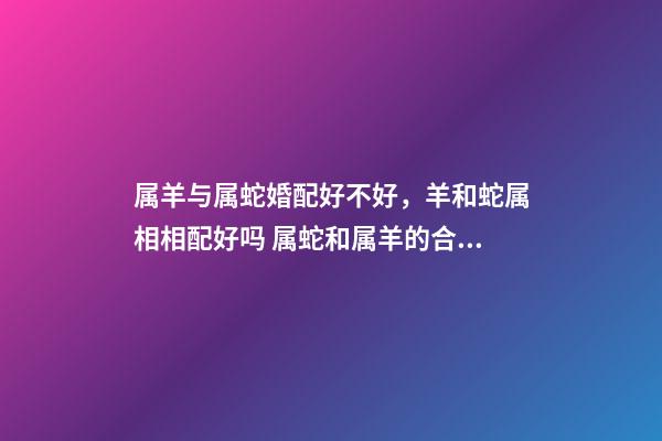 属羊与属蛇婚配好不好，羊和蛇属相相配好吗 属蛇和属羊的合不合，属蛇和属羊的人相配吗-第1张-观点-玄机派